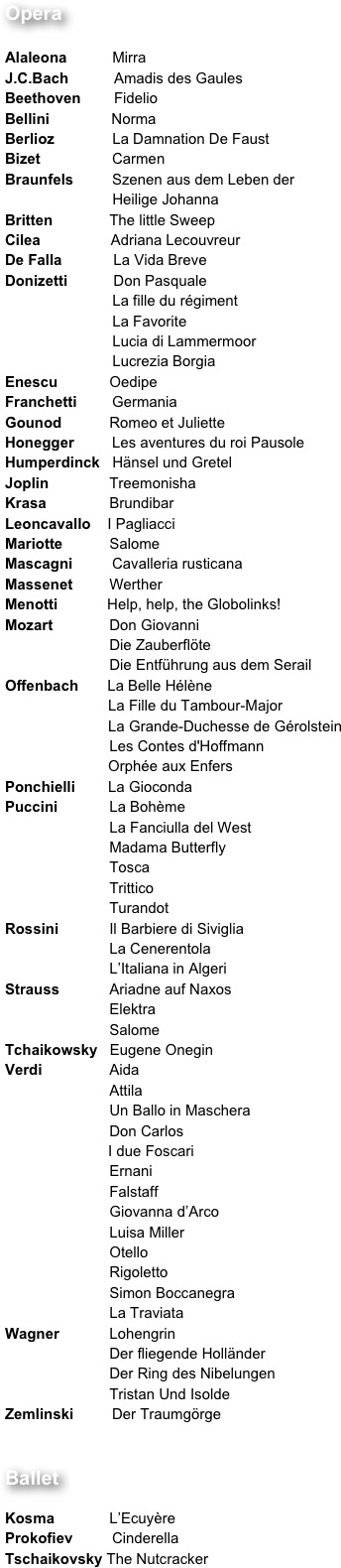 Opera 	

Alaleona           Mirra
J.C.Bach           Amadis des Gaules
Beethoven        Fidelio
Bellini               Norma
Berlioz              La Damnation De Faust
Bizet 		Carmen
Braunfels 	Szenen aus dem Leben der 
                          Heilige Johanna
Britten 	        The little Sweep
Cilea                 Adriana Lecouvreur
De Falla 	         La Vida Breve
Donizetti 	         Don Pasquale
                          La fille du régiment        
                          La Favorite
                          Lucia di Lammermoor
                          Lucrezia Borgia
Enescu 	        Oedipe
Franchetti 	Germania
Gounod 	        Romeo et Juliette
Honegger 	Les aventures du roi Pausole
Humperdinck   Hänsel und Gretel
Joplin 	        Treemonisha
Krasa 	        Brundibar
Leoncavallo    I Pagliacci
Mariotte 	        Salome
Mascagni 	Cavalleria rusticana
Massenet	        Werther
Menotti            Help, help, the Globolinks!  
Mozart 	        Don Giovanni
		        Die Zauberflöte
		        Die Entführung aus dem Serail
Offenbach       La Belle Hélène
                         La Fille du Tambour-Major
                         La Grande-Duchesse de Gérolstein
		        Les Contes d'Hoffmann
                         Orphée aux Enfers
Ponchielli        La Gioconda
Puccini 	        La Bohème
		        La Fanciulla del West
		        Madama Butterfly
		        Tosca
		        Trittico
		        Turandot
Rossini 	        Il Barbiere di Siviglia
		        La Cenerentola
		        L’Italiana in Algeri
Strauss 	        Ariadne auf Naxos
		        Elektra
		        Salome
Tchaikowsky   Eugene Onegin
Verdi 	        Aida
		        Attila
		        Un Ballo in Maschera
		        Don Carlos
                         I due Foscari
		        Ernani
		        Falstaff
		        Giovanna d’Arco
		        Luisa Miller
		        Otello
		        Rigoletto
		        Simon Boccanegra
		        La Traviata
Wagner 	        Lohengrin
		        Der fliegende Holländer
		        Der Ring des Nibelungen
		        Tristan Und Isolde
Zemlinski 	Der Traumgörge


Ballet

Kosma 	        L’Ecuyère
Prokofiev 	Cinderella
Tschaikovsky The Nutcracker




