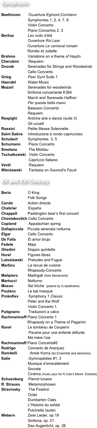 Symphonic
	
Beethoven 	Ouverture Egmont,Coriolano
		        Symphonies 1, 2, 4, 7, 8
		        Violin Concerto
		        Piano Concertos 2, 3
Berlioz 	        Les nuits d’été
		        Ouverture Roi Lear
                         Ouverture Le carnaval romain
                         Roméo et Juliette		                                               
Brahms 	        Variations on a theme of Haydn
Cherubini 	Requiem
Dvorak             Serenades for Strings and Woodwinds
		        Cello Concerto
Grieg 	        Peer Gynt Suite 1
Haendel 	        Water-Music
Mozart	        Serenades for woodwinds
                         Sinfonia concertante K364
		        March and Serenade Haffner
		        Per questa bella mano
		        Bassoon Concerto
		        Requiem
Respighi 	        Antiche arie e danze (suite 3)
		        Gli uccelli
Rossini 	        Petite Messe Solennelle
Saint Saëns     Introduzione e rondo capriccioso
Schubert 	        Symphonies  3, 5
Schumann 	Piano Concerto
Smetana         	The Moldau
Tschaikowski   Violin Concerto
                          Capriccio Italiano
Verdi 	         Requiem
Wieniawski       Fantasia on Gounod's Faust

XX and XXI Century
	
Berio 	        O King
		        Folk Songs
Cendo              Action directe
Chabrier           España
Chappell          Paddington bear’s first concert
Chostakovitch Cello Concerto
Copland         	Appalachian spring
Dallapiccola    Piccola serenata notturna
Elgar 	        Cello Concerto
De Falla 	        El amor brujo
Fedele 	        Maja
Ghedini 	        Doppio quintetto
Hurel 	        Figures libres
Lutoslawski     Preludes and Fugue
Martinu 	        La revue de cuisine
		        Rhapsody-Concerto
Malipiero 	        Madrigali (from Monteverdi)
Martucci 	        Notturno
Mosso 	        Sei liriche  (poems by G.Apollinaire)
Poulenc 	        Le bal masqué
Prokofiev 	Symphony 1 Classic
		        Peter and the Wolf
		        Violin Concerto 1.
Putignano	Traduzioni a calco
Rachmaninoff Piano Concerto 1
                         Rhapsody on a Theme of Paganini
Ravel 	        Le tombeau de Couperin
                          Pavane pour une enfante défunte
		        Ma mère l’oie
Rachmaninoff Piano Concerto#2
Rodrigo 	        Concerto de Aranjuez
Romitelli            Amok Koma (for Ensemble and electronic)                                                                  
Satie 		Gymnopédies #1, 3
		        Musique d’ameublement
		        Socrate
		        Cinéma (music pour for R.Clair’s Movie  Entracte)
Schoenberg     Pierrot lunaire
R. Strauss 	Metamorphosen
Stravinsky 	The Firebird
		        Octet
		        Dumbarton Oaks
		        L’Histoire du soldat
		        Pulcinella (suite)
Webern	        Zwei Lieder, op 19
		        Sinfonia, op. 21
		        Das Augenlicht, op. 26




